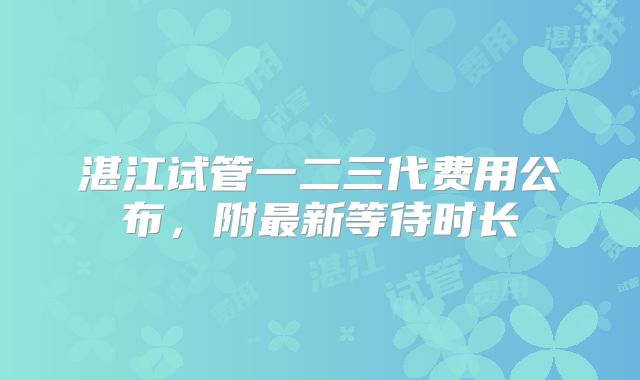 湛江试管一二三代费用公布,附最新等待时长