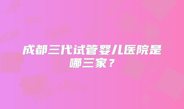 成都三代试管婴儿医院是哪三家?