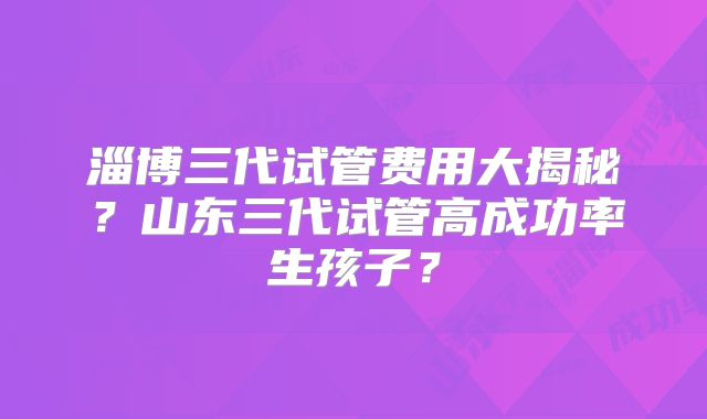 淄博三代试管费用大揭秘?山东三代试管高成功率生孩子?
