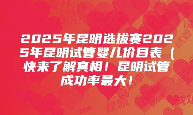 2025年昆明选拔赛2025年昆明试管婴儿价目表（快来了解真相！昆明试管成功率最大！