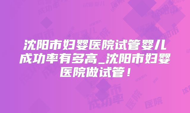 沈阳市妇婴医院试管婴儿成功率有多高_沈阳市妇婴医院做试管！
