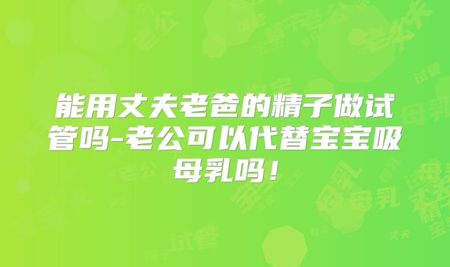 能用丈夫老爸的精子做试管吗-老公可以代替宝宝吸母乳吗!