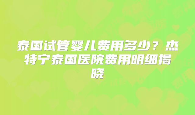 泰国试管婴儿费用多少？杰特宁泰国医院费用明细揭晓
