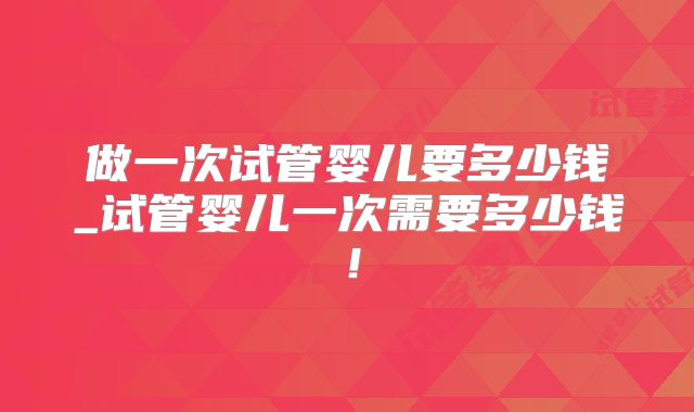 做一次试管婴儿要多少钱_试管婴儿一次需要多少钱！