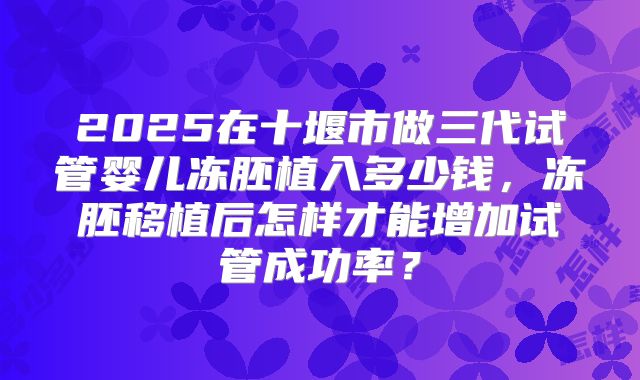 2025在十堰市做三代试管婴儿冻胚植入多少钱，冻胚移植后怎样才能增加试管成功率？
