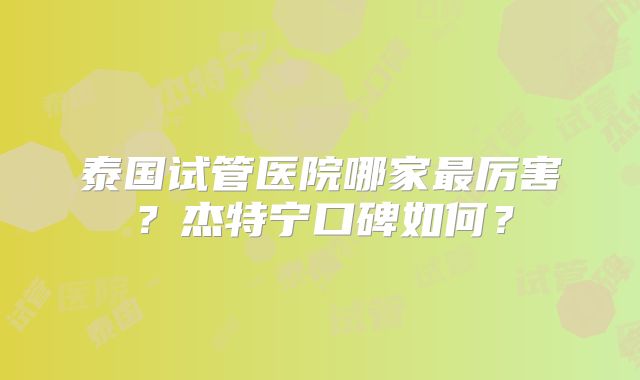 泰国试管医院哪家最厉害？杰特宁口碑如何？
