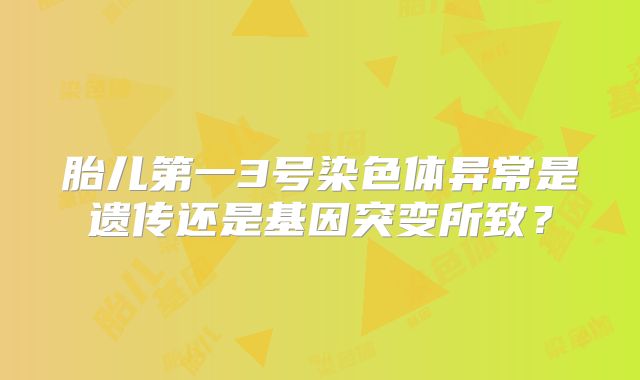 胎儿第一3号染色体异常是遗传还是基因突变所致?
