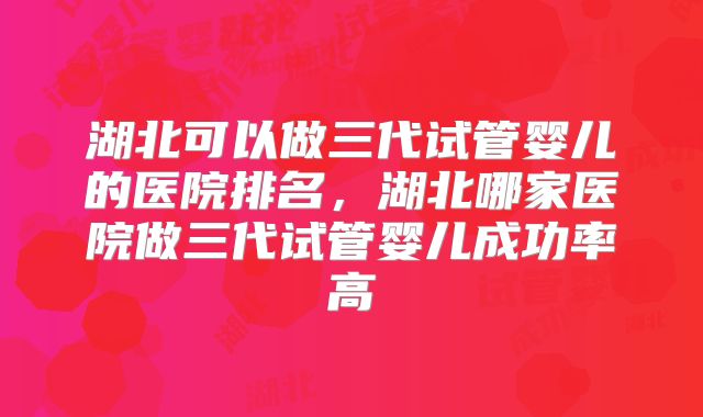 湖北可以做三代试管婴儿的医院排名，湖北哪家医院做三代试管婴儿成功率高