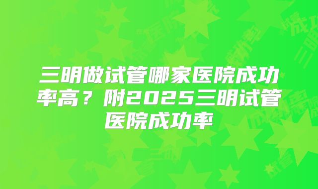 三明做试管哪家医院成功率高?附2025三明试管医院成功率