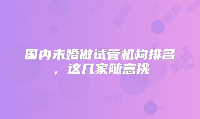 国内未婚做试管机构排名，这几家随意挑
