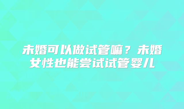 未婚可以做试管嘛？未婚女性也能尝试试管婴儿