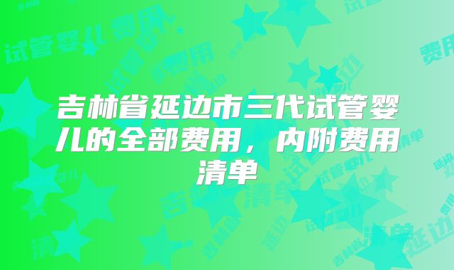 吉林省延边市三代试管婴儿的全部费用，内附费用清单