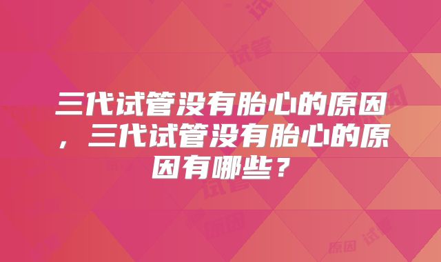 三代试管没有胎心的原因,三代试管没有胎心的原因有哪些?