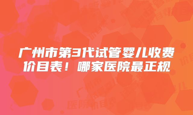 广州市第3代试管婴儿收费价目表!哪家医院最正规