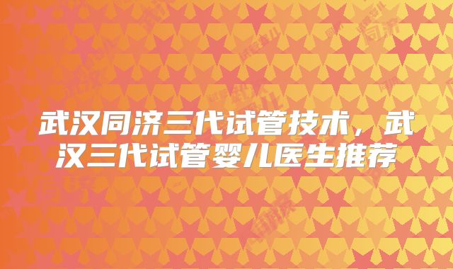 武汉同济三代试管技术，武汉三代试管婴儿医生推荐