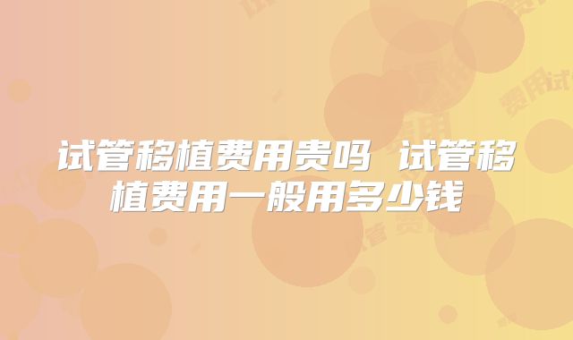 试管移植费用贵吗 试管移植费用一般用多少钱