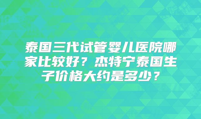 泰国三代试管婴儿医院哪家比较好？杰特宁泰国生子价格大约是多少？