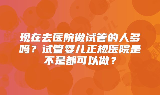 现在去医院做试管的人多吗？试管婴儿正规医院是不是都可以做？