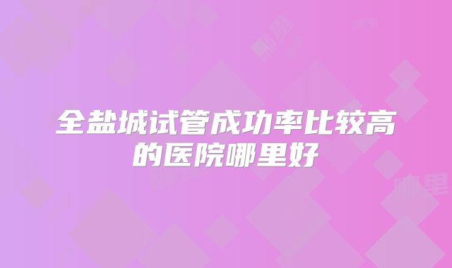 全盐城试管成功率比较高的医院哪里好