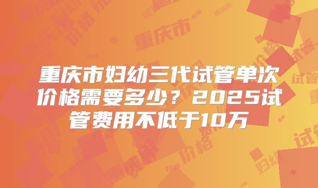 重庆市妇幼三代试管单次价格需要多少?2025试管费用不低于10万