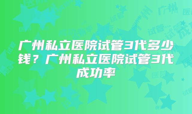 广州私立医院试管3代多少钱？广州私立医院试管3代成功率