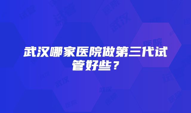 武汉哪家医院做第三代试管好些?