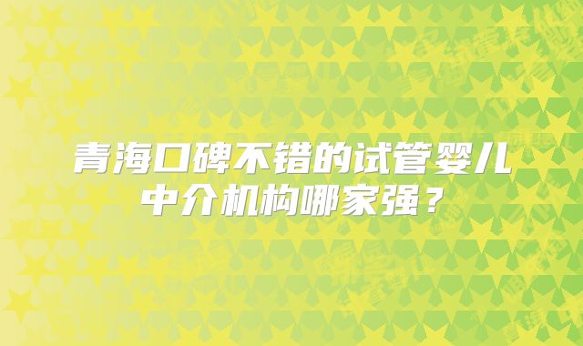 青海口碑不错的试管婴儿中介机构哪家强？