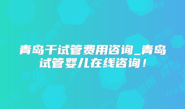 青岛干试管费用咨询_青岛试管婴儿在线咨询!