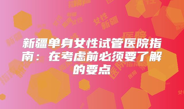 新疆单身女性试管医院指南：在考虑前必须要了解的要点