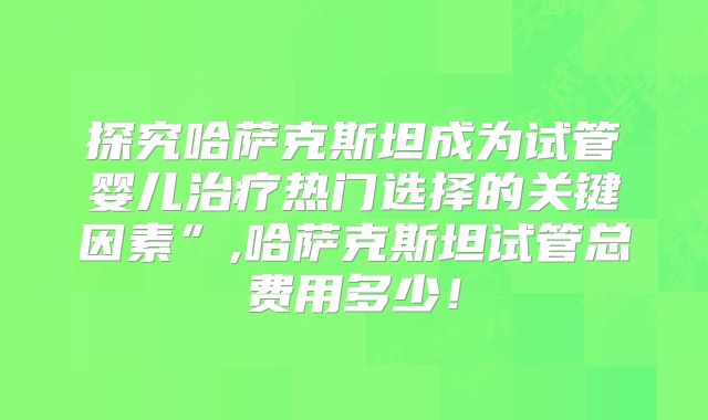 探究哈萨克斯坦成为试管婴儿治疗热门选择的关键因素”,哈萨克斯坦试管总费用多少!
