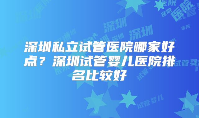 深圳私立试管医院哪家好点？深圳试管婴儿医院排名比较好