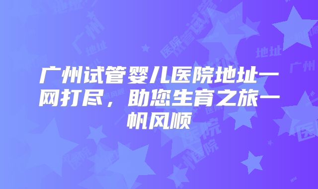 广州试管婴儿医院地址一网打尽,助您生育之旅一帆风顺