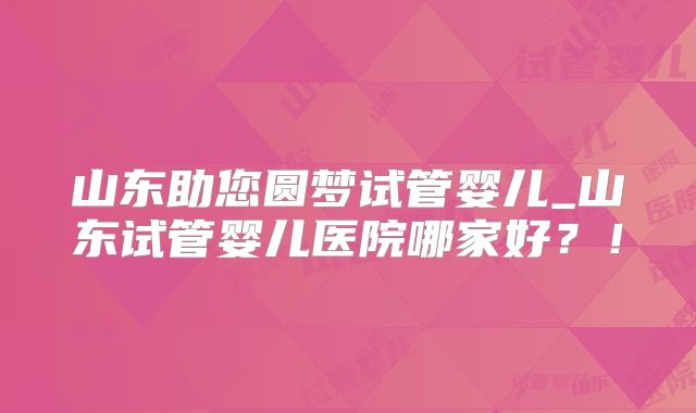 山东助您圆梦试管婴儿_山东试管婴儿医院哪家好?!