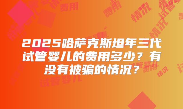 2025哈萨克斯坦年三代试管婴儿的费用多少？有没有被骗的情况？