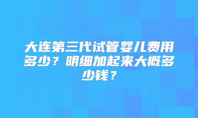 大连第三代试管婴儿费用多少?明细加起来大概多少钱?