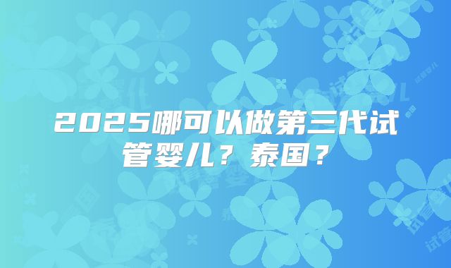 2025哪可以做第三代试管婴儿？泰国？