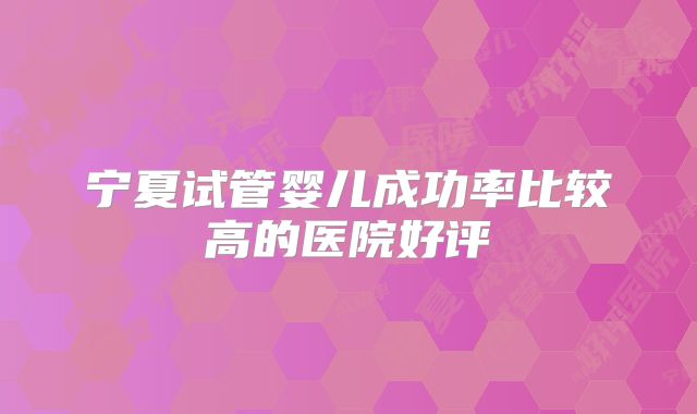 宁夏试管婴儿成功率比较高的医院好评