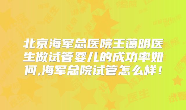 北京海军总医院王蔼明医生做试管婴儿的成功率如何,海军总院试管怎么样！
