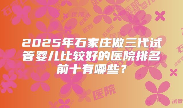2025年石家庄做三代试管婴儿比较好的医院排名前十有哪些？