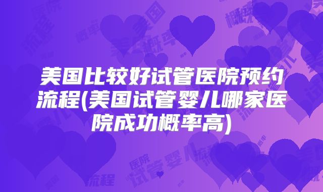 美国比较好试管医院预约流程(美国试管婴儿哪家医院成功概率高)