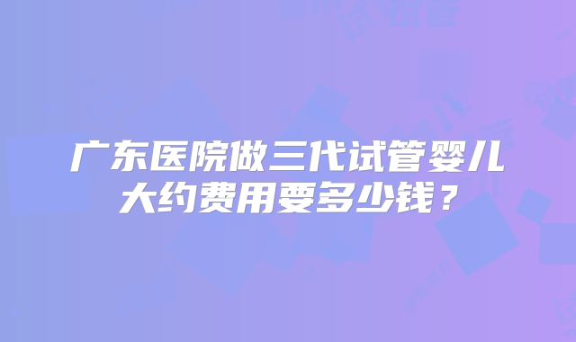 广东医院做三代试管婴儿大约费用要多少钱?