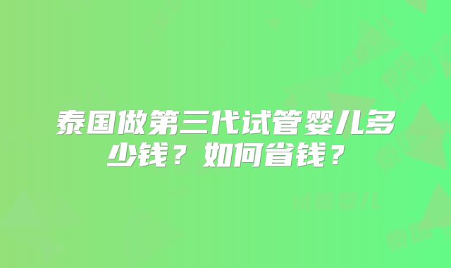 泰国做第三代试管婴儿多少钱?如何省钱?