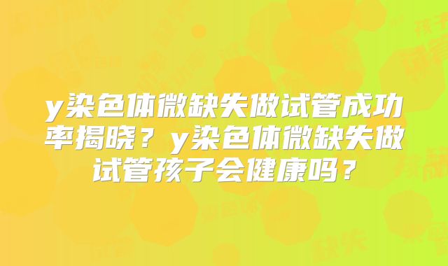 y染色体微缺失做试管成功率揭晓?y染色体微缺失做试管孩子会健康吗?