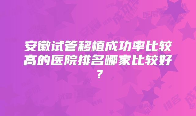 安徽试管移植成功率比较高的医院排名哪家比较好?