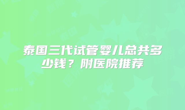 泰国三代试管婴儿总共多少钱?附医院推荐