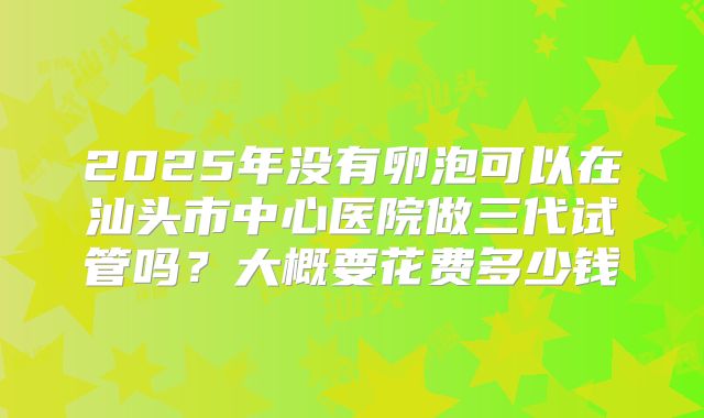 2025年没有卵泡可以在汕头市中心医院做三代试管吗?大概要花费多少钱