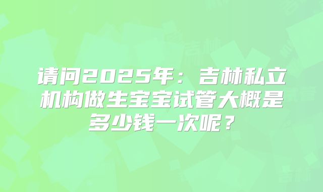 请问2025年:吉林私立机构做生宝宝试管大概是多少钱一次呢?
