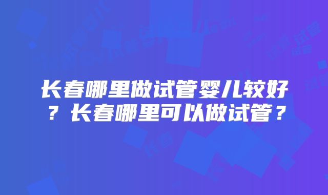 长春哪里做试管婴儿较好？长春哪里可以做试管？