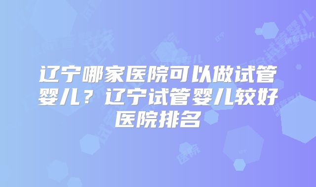 辽宁哪家医院可以做试管婴儿？辽宁试管婴儿较好医院排名