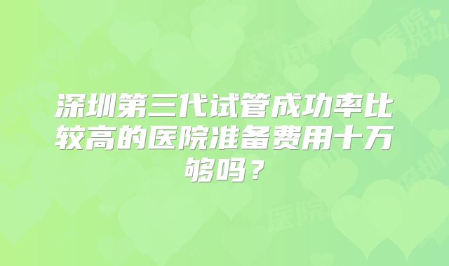 深圳第三代试管成功率比较高的医院准备费用十万够吗?